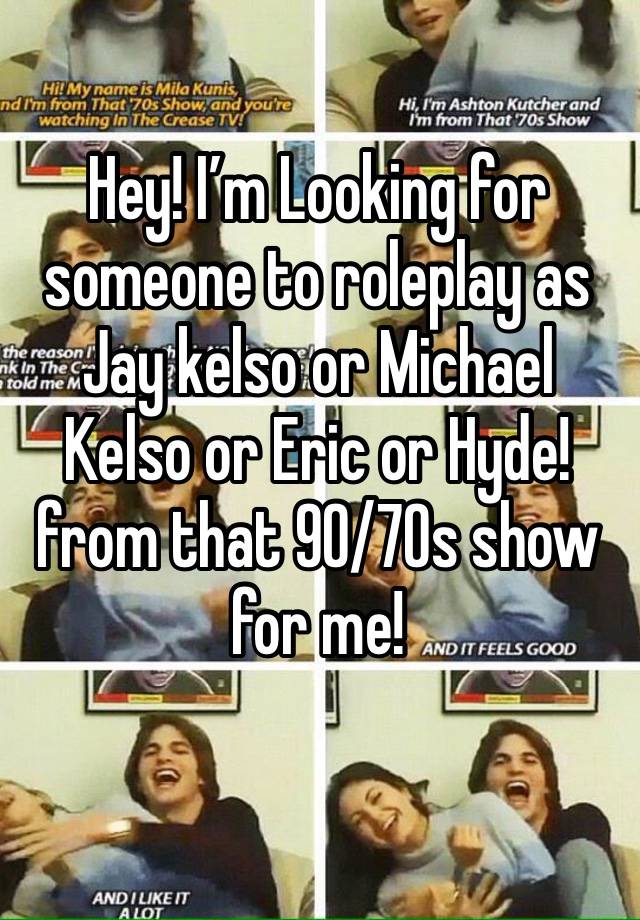 Hey! I’m Looking for someone to roleplay as Jay kelso or Michael Kelso or Eric or Hyde! from that 90/70s show for me!
