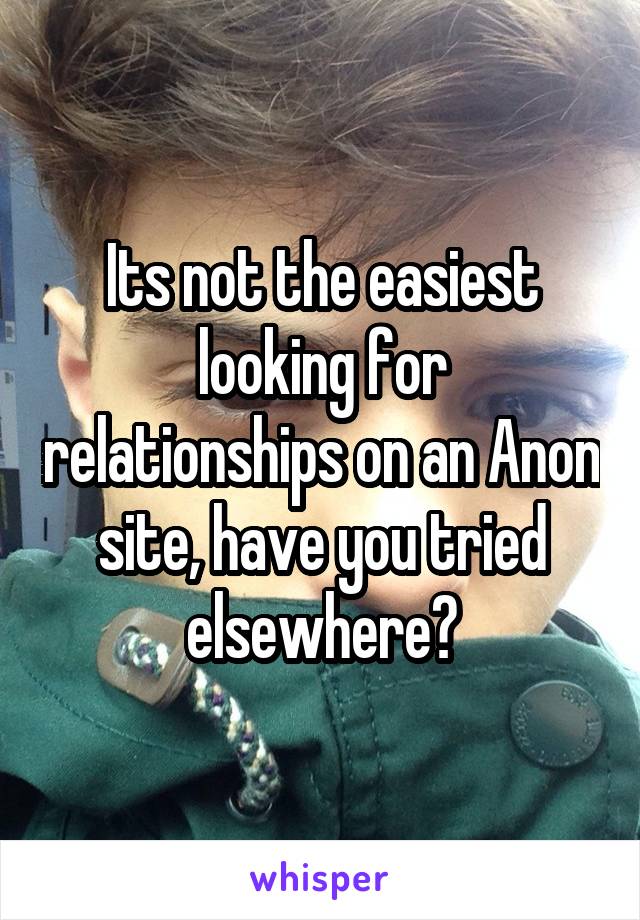 Its not the easiest looking for relationships on an Anon site, have you tried elsewhere?