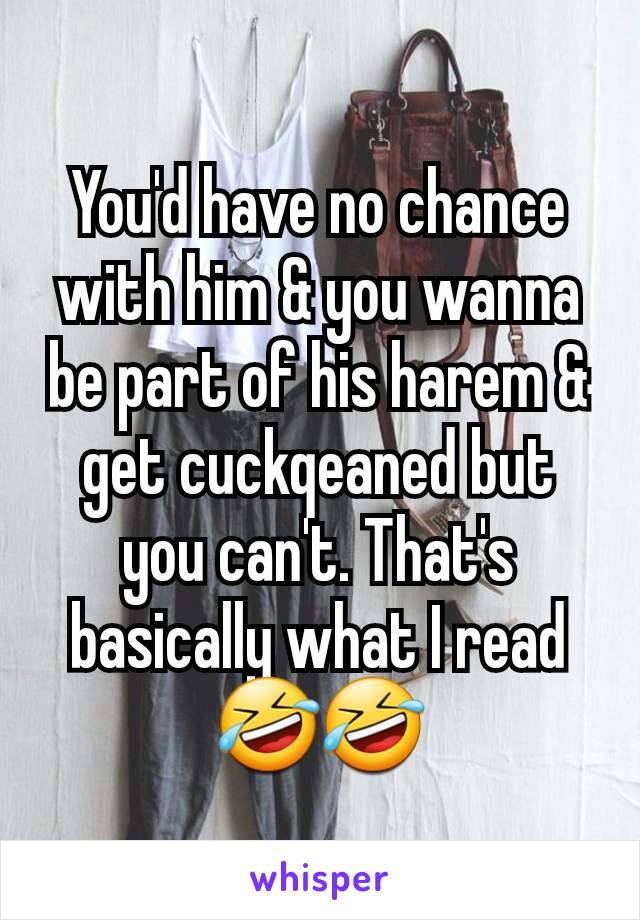 You'd have no chance with him & you wanna be part of his harem & get cuckqeaned but you can't. That's basically what I read 🤣🤣