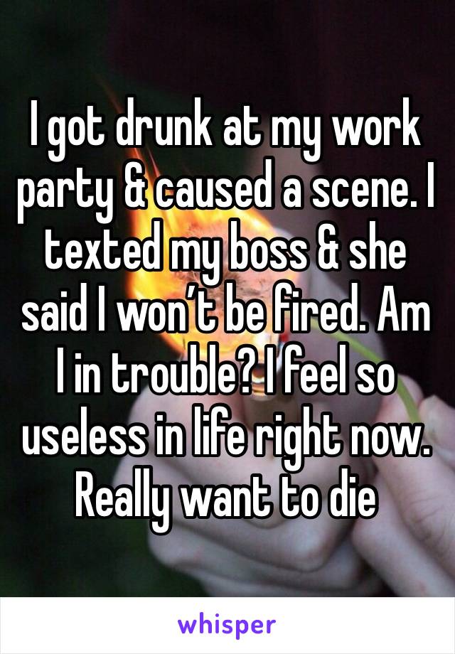 I got drunk at my work party & caused a scene. I texted my boss & she said I won’t be fired. Am I in trouble? I feel so useless in life right now. Really want to die