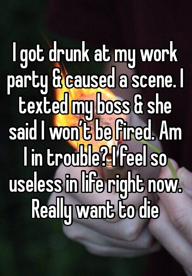 I got drunk at my work party & caused a scene. I texted my boss & she said I won’t be fired. Am I in trouble? I feel so useless in life right now. Really want to die