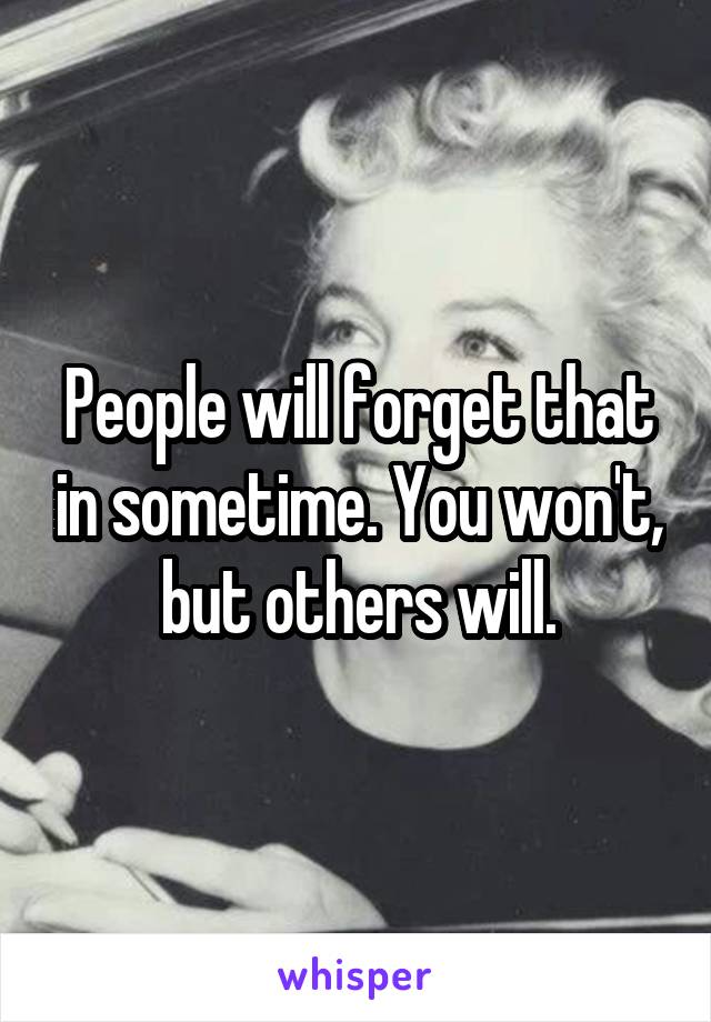 People will forget that in sometime. You won't, but others will.