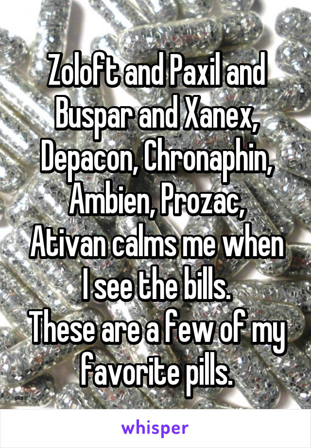 Zoloft and Paxil and Buspar and Xanex, Depacon, Chronaphin, Ambien, Prozac,
Ativan calms me when I see the bills.
These are a few of my favorite pills.