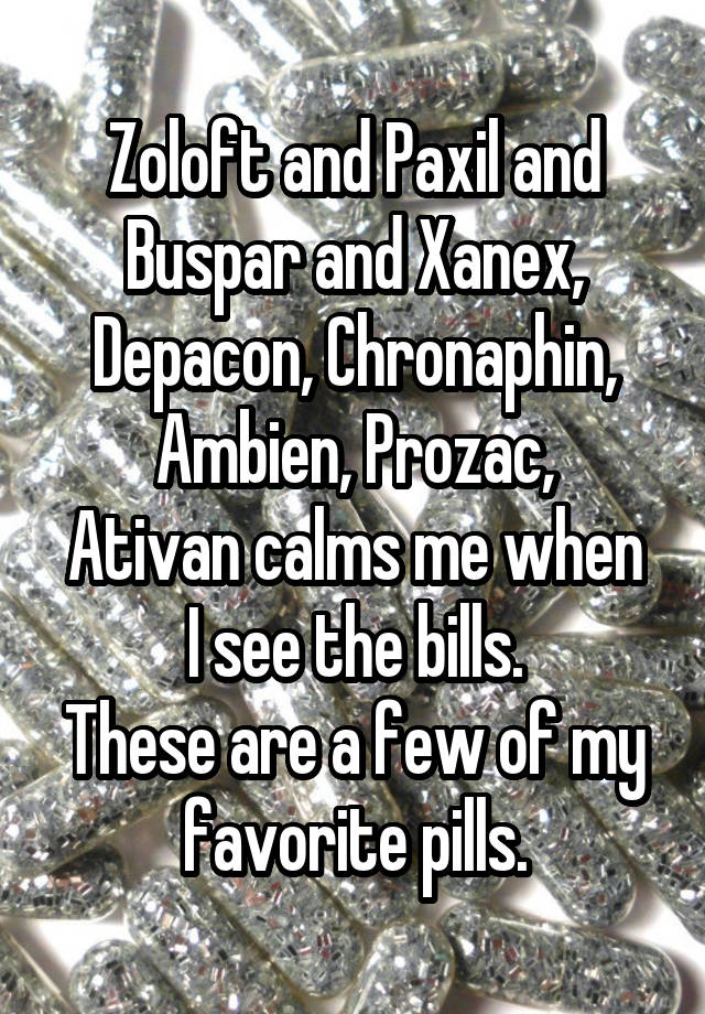 Zoloft and Paxil and Buspar and Xanex, Depacon, Chronaphin, Ambien, Prozac,
Ativan calms me when I see the bills.
These are a few of my favorite pills.