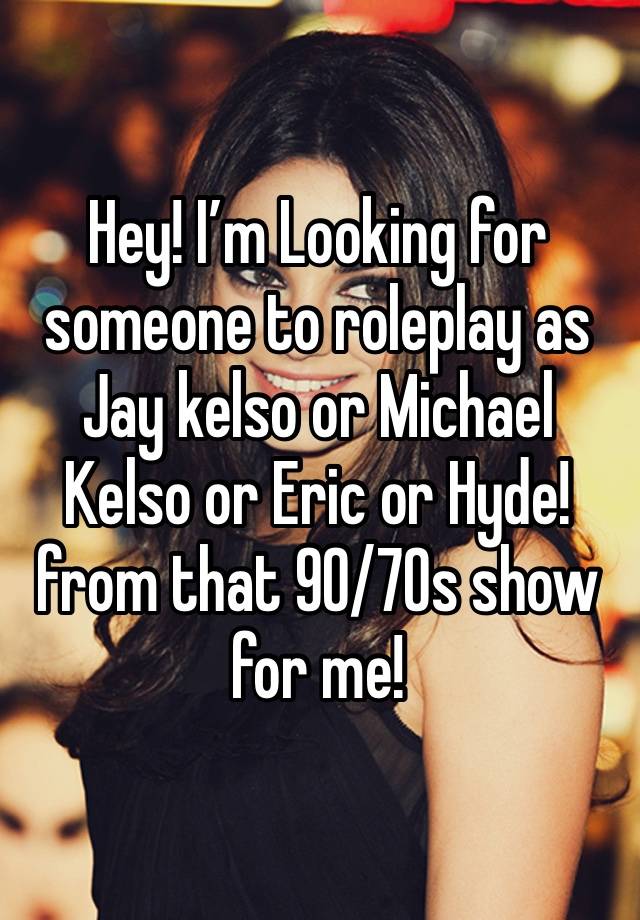 Hey! I’m Looking for someone to roleplay as Jay kelso or Michael Kelso or Eric or Hyde! from that 90/70s show for me!