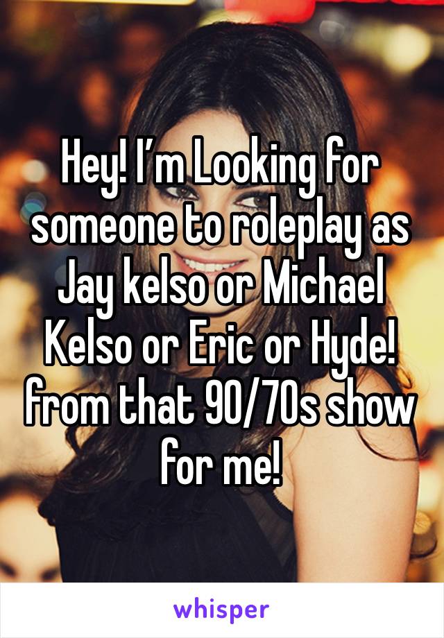 Hey! I’m Looking for someone to roleplay as Jay kelso or Michael Kelso or Eric or Hyde! from that 90/70s show for me!