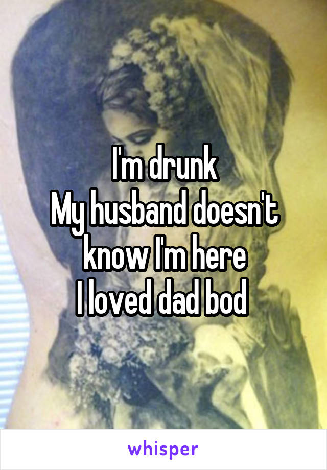 I'm drunk
My husband doesn't know I'm here
I loved dad bod 