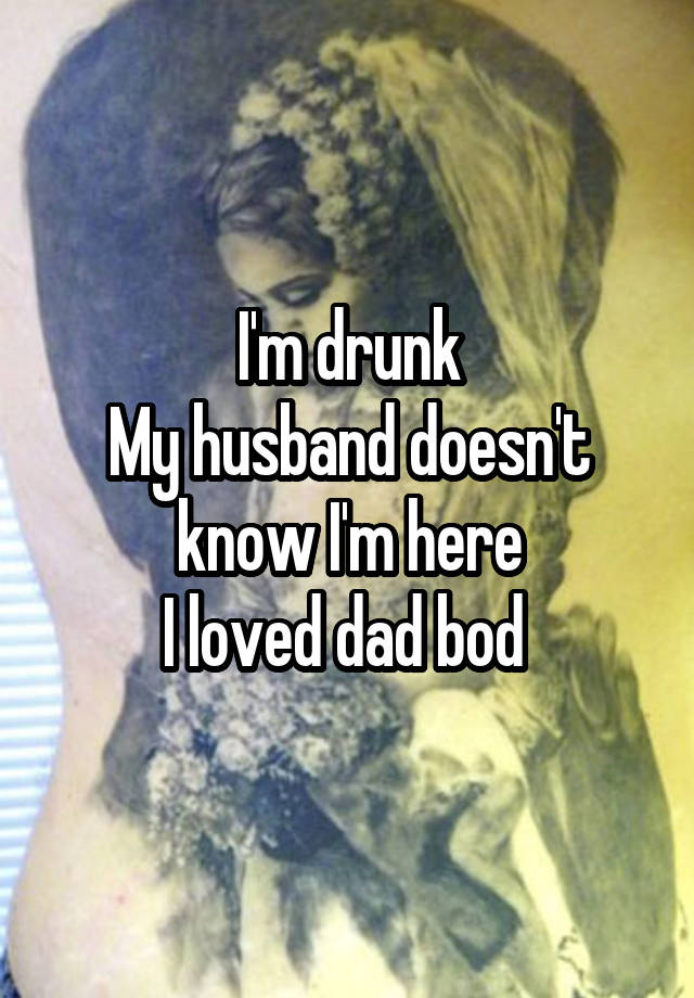 I'm drunk
My husband doesn't know I'm here
I loved dad bod 