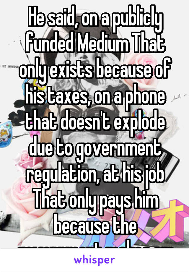 He said, on a publicly funded Medium That only exists because of his taxes, on a phone that doesn't explode due to government regulation, at his job That only pays him because the government makes em