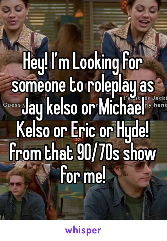 Hey! I’m Looking for someone to roleplay as Jay kelso or Michael Kelso or Eric or Hyde! from that 90/70s show for me!