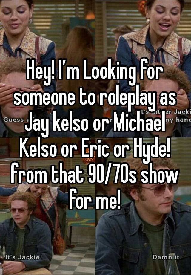 Hey! I’m Looking for someone to roleplay as Jay kelso or Michael Kelso or Eric or Hyde! from that 90/70s show for me!