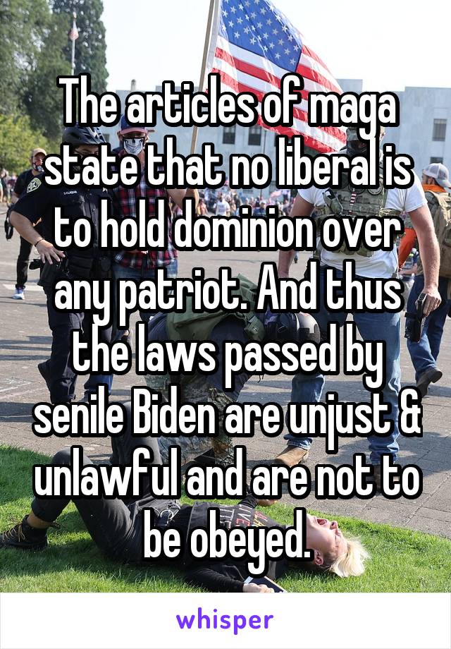 The articles of maga state that no liberal is to hold dominion over any patriot. And thus the laws passed by senile Biden are unjust & unlawful and are not to be obeyed.