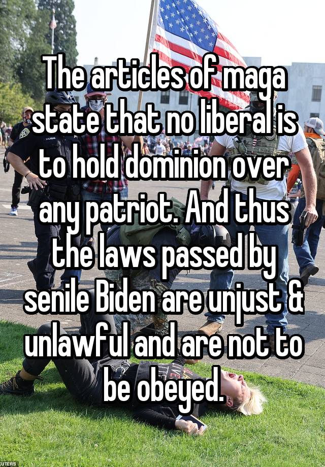 The articles of maga state that no liberal is to hold dominion over any patriot. And thus the laws passed by senile Biden are unjust & unlawful and are not to be obeyed.