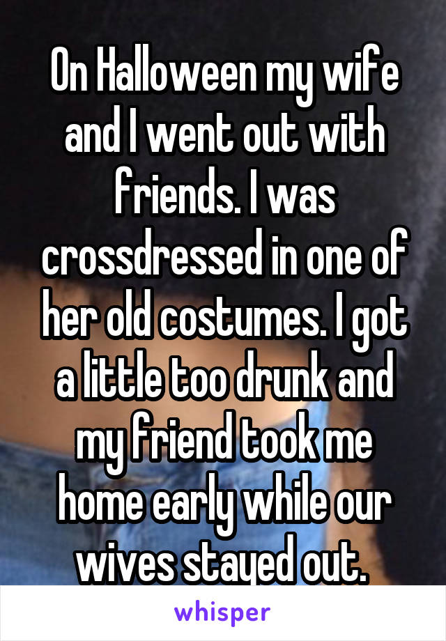 On Halloween my wife and I went out with friends. I was crossdressed in one of her old costumes. I got a little too drunk and my friend took me home early while our wives stayed out. 