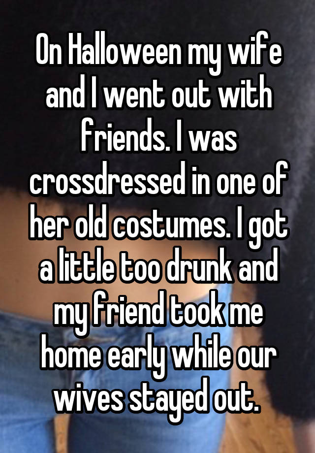 On Halloween my wife and I went out with friends. I was crossdressed in one of her old costumes. I got a little too drunk and my friend took me home early while our wives stayed out. 