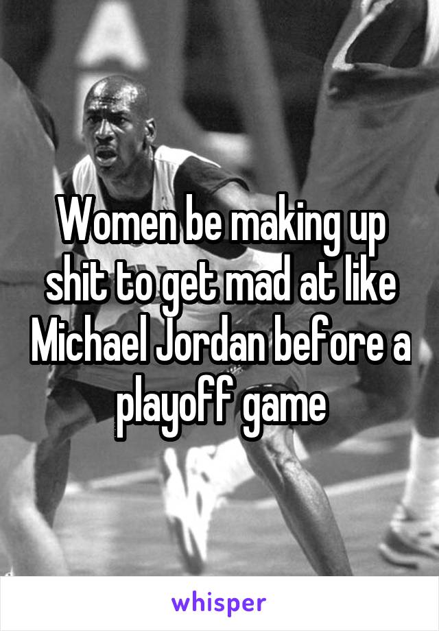 Women be making up shit to get mad at like Michael Jordan before a playoff game