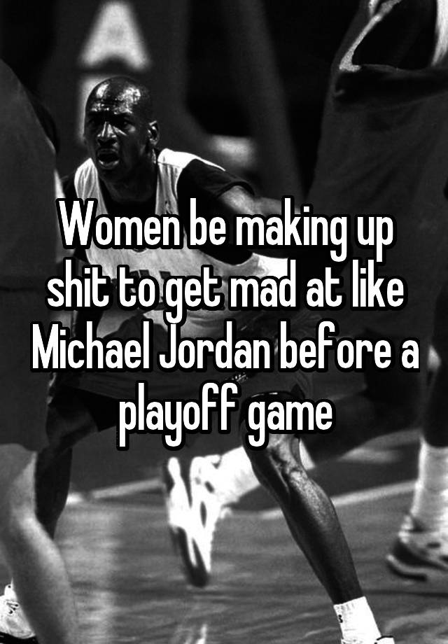 Women be making up shit to get mad at like Michael Jordan before a playoff game