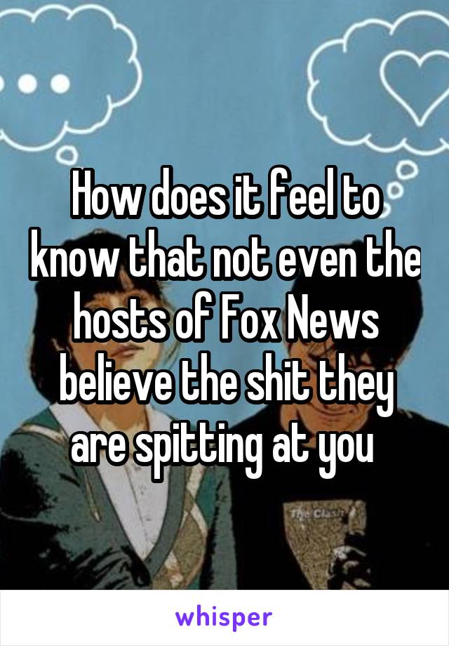 How does it feel to know that not even the hosts of Fox News believe the shit they are spitting at you 