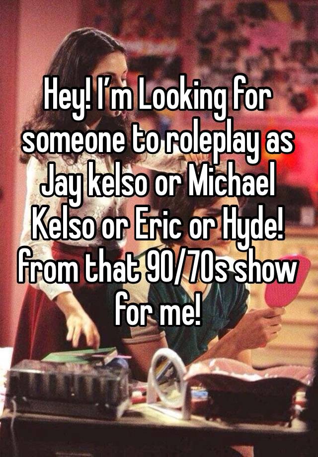 Hey! I’m Looking for someone to roleplay as Jay kelso or Michael Kelso or Eric or Hyde! from that 90/70s show for me!
