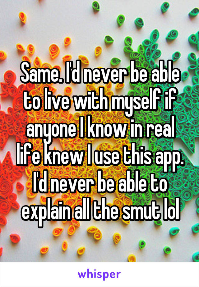 Same. I'd never be able to live with myself if anyone I know in real life knew I use this app. I'd never be able to explain all the smut lol