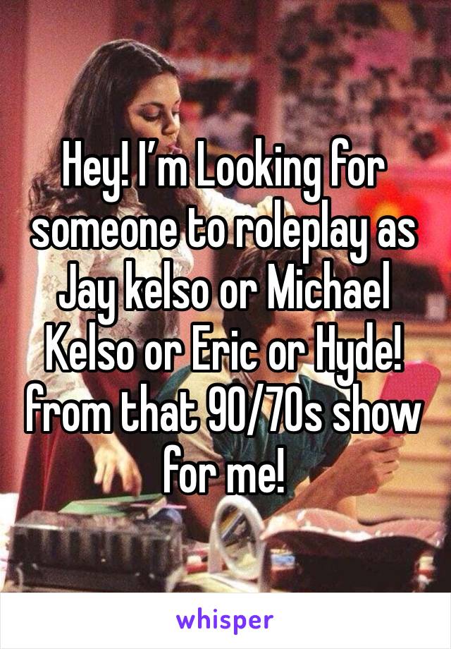 Hey! I’m Looking for someone to roleplay as Jay kelso or Michael Kelso or Eric or Hyde! from that 90/70s show for me!