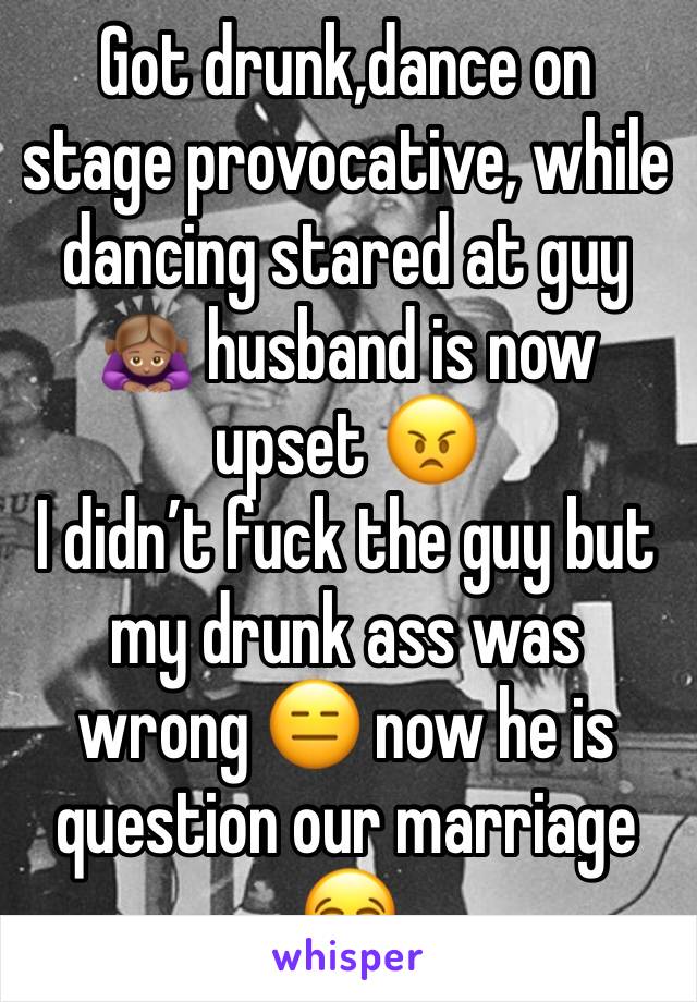 Got drunk,dance on stage provocative, while dancing stared at guy 🙇🏽‍♀️ husband is now upset 😠 
I didn’t fuck the guy but my drunk ass was wrong 😑 now he is question our marriage 😂 