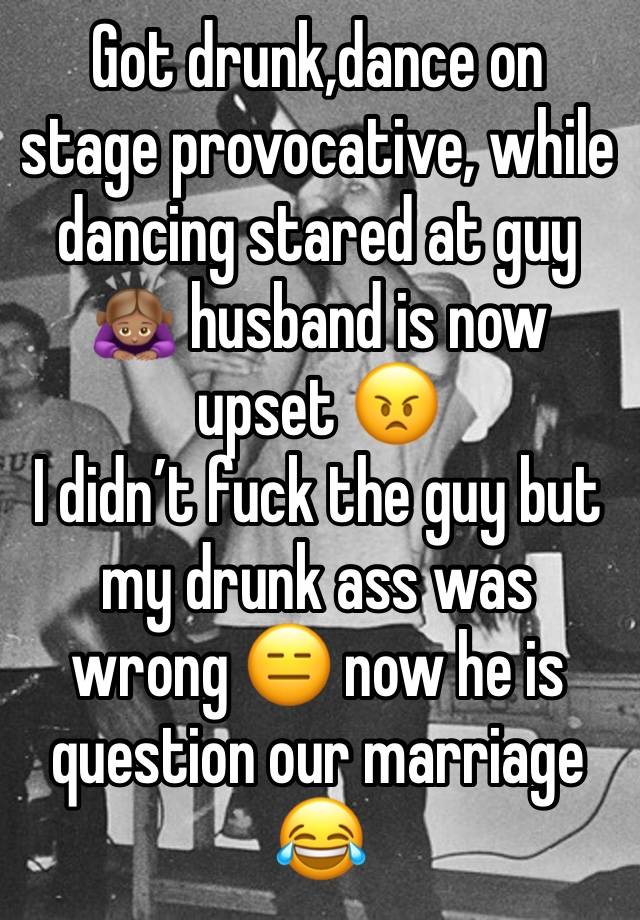 Got drunk,dance on stage provocative, while dancing stared at guy 🙇🏽‍♀️ husband is now upset 😠 
I didn’t fuck the guy but my drunk ass was wrong 😑 now he is question our marriage 😂 