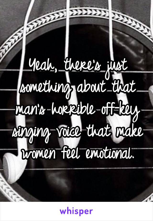 Yeah, there's just something about that man's horrible off-key singing voice that make women feel emotional.