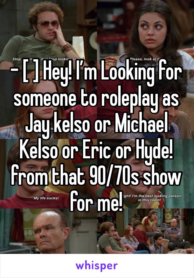 - [ ] Hey! I’m Looking for someone to roleplay as Jay kelso or Michael Kelso or Eric or Hyde! from that 90/70s show for me!