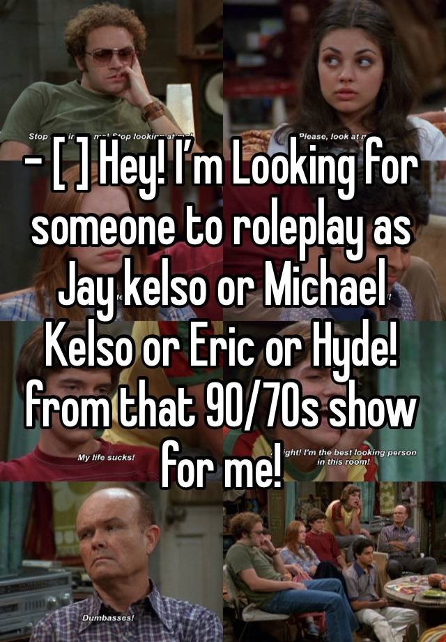 - [ ] Hey! I’m Looking for someone to roleplay as Jay kelso or Michael Kelso or Eric or Hyde! from that 90/70s show for me!