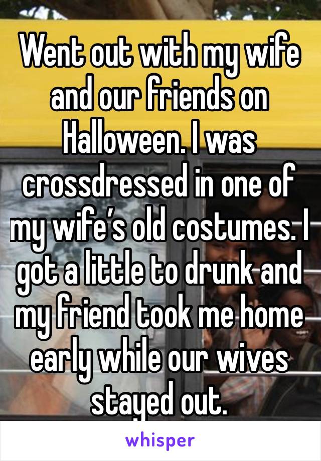 Went out with my wife and our friends on Halloween. I was crossdressed in one of my wife’s old costumes. I got a little to drunk and my friend took me home early while our wives stayed out.