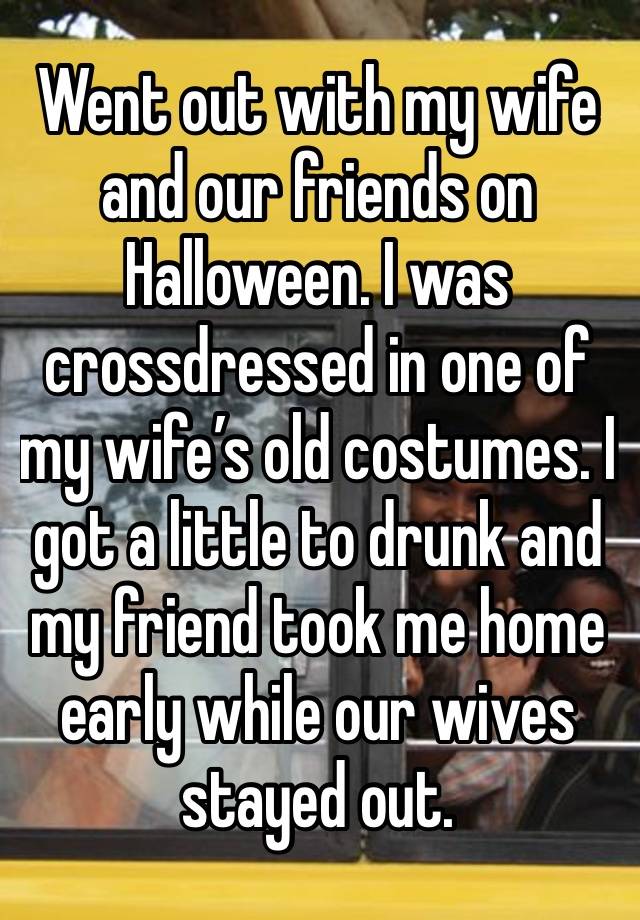 Went out with my wife and our friends on Halloween. I was crossdressed in one of my wife’s old costumes. I got a little to drunk and my friend took me home early while our wives stayed out.