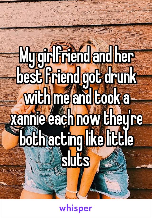 My girlfriend and her best friend got drunk with me and took a xannie each now they're both acting like little sluts 