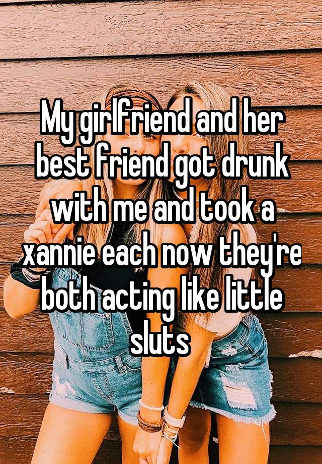 My girlfriend and her best friend got drunk with me and took a xannie each now they're both acting like little sluts 