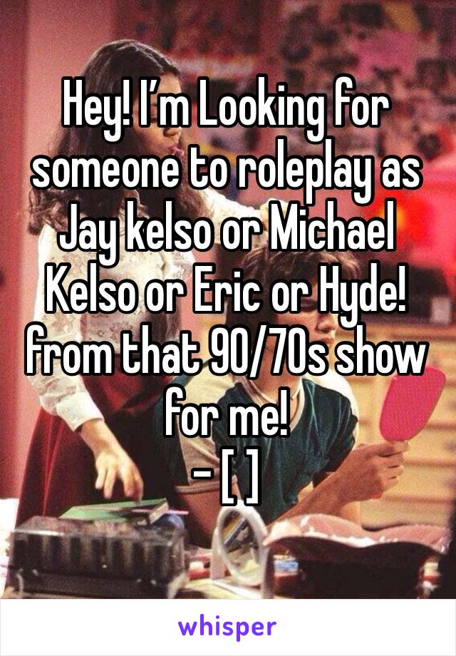 Hey! I’m Looking for someone to roleplay as Jay kelso or Michael Kelso or Eric or Hyde! from that 90/70s show for me!
- [ ] 
