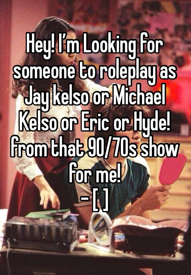 Hey! I’m Looking for someone to roleplay as Jay kelso or Michael Kelso or Eric or Hyde! from that 90/70s show for me!
- [ ] 
