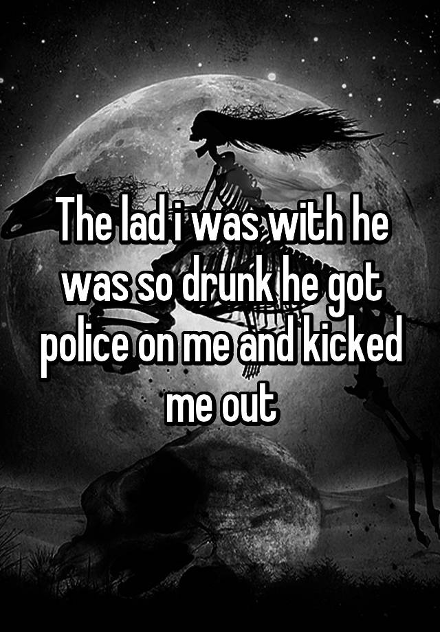 The lad i was with he was so drunk he got police on me and kicked me out