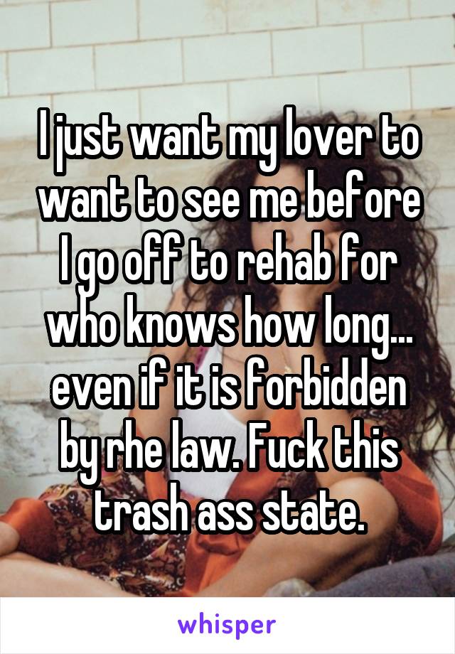 I just want my lover to want to see me before I go off to rehab for who knows how long... even if it is forbidden by rhe law. Fuck this trash ass state.