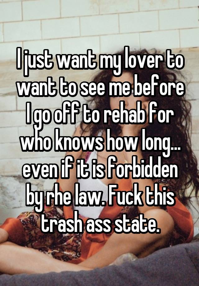 I just want my lover to want to see me before I go off to rehab for who knows how long... even if it is forbidden by rhe law. Fuck this trash ass state.