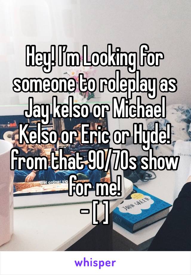 
Hey! I’m Looking for someone to roleplay as Jay kelso or Michael Kelso or Eric or Hyde! from that 90/70s show for me!
- [ ] 
