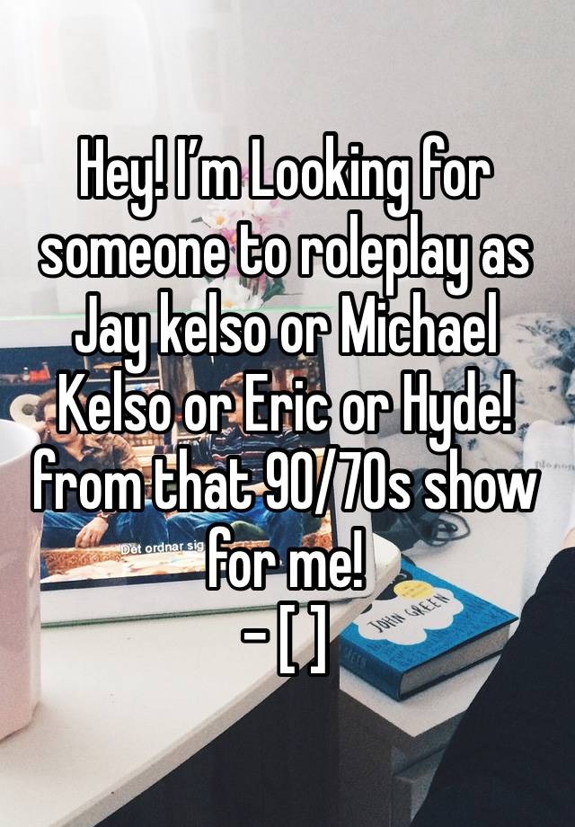 
Hey! I’m Looking for someone to roleplay as Jay kelso or Michael Kelso or Eric or Hyde! from that 90/70s show for me!
- [ ] 
