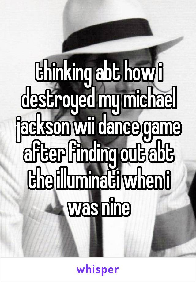 thinking abt how i destroyed my michael jackson wii dance game after finding out abt the illuminati when i was nine