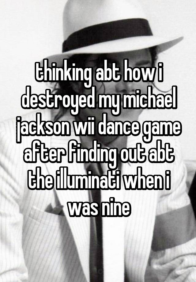 thinking abt how i destroyed my michael jackson wii dance game after finding out abt the illuminati when i was nine