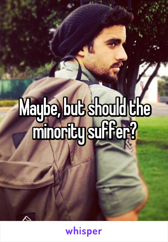 Maybe, but should the minority suffer?