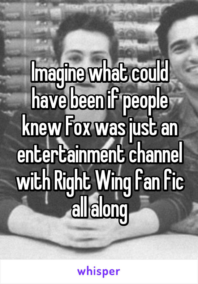 Imagine what could have been if people knew Fox was just an entertainment channel with Right Wing fan fic all along
