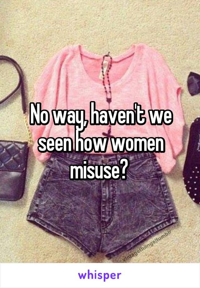 No way, haven't we seen how women misuse? 