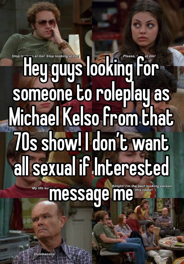 Hey guys looking for someone to roleplay as Michael Kelso from that 70s show! I don’t want all sexual if Interested message me 