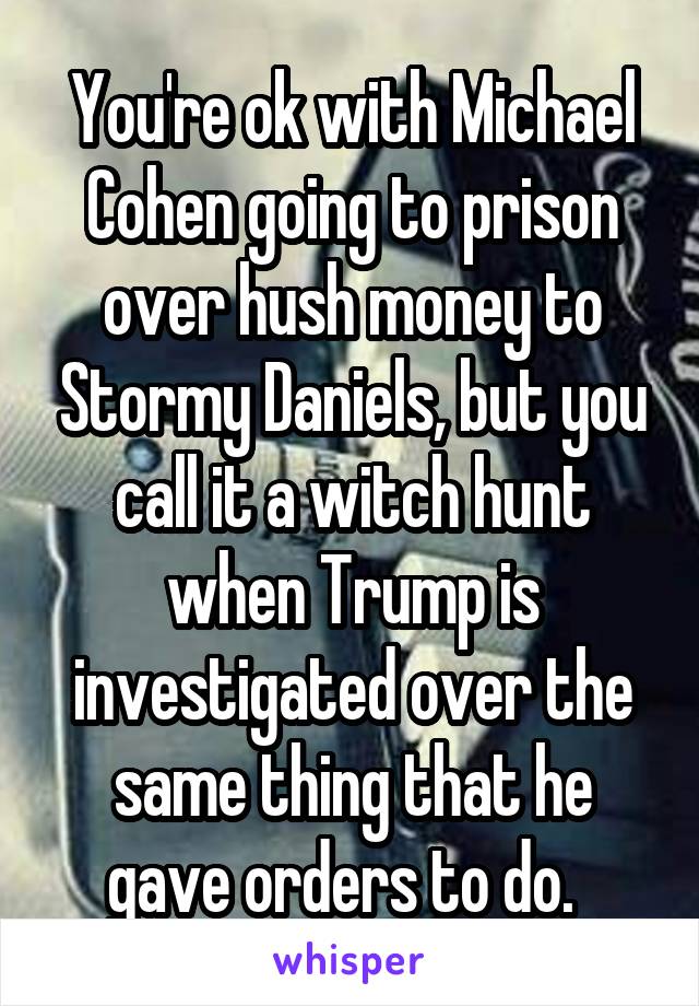 You're ok with Michael Cohen going to prison over hush money to Stormy Daniels, but you call it a witch hunt when Trump is investigated over the same thing that he gave orders to do.  