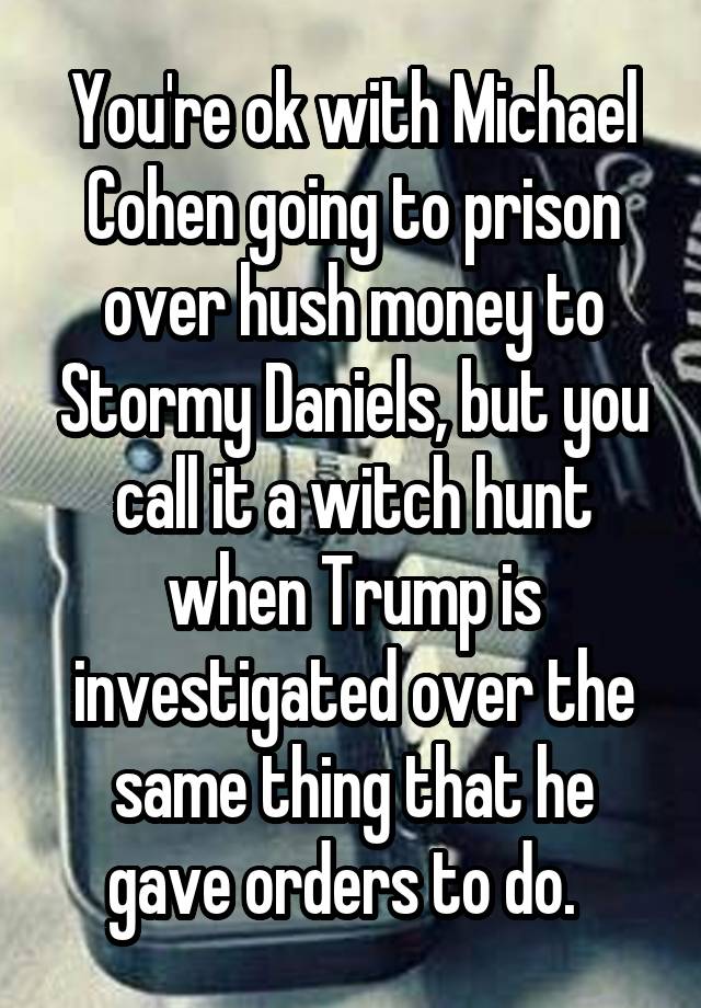 You're ok with Michael Cohen going to prison over hush money to Stormy Daniels, but you call it a witch hunt when Trump is investigated over the same thing that he gave orders to do.  