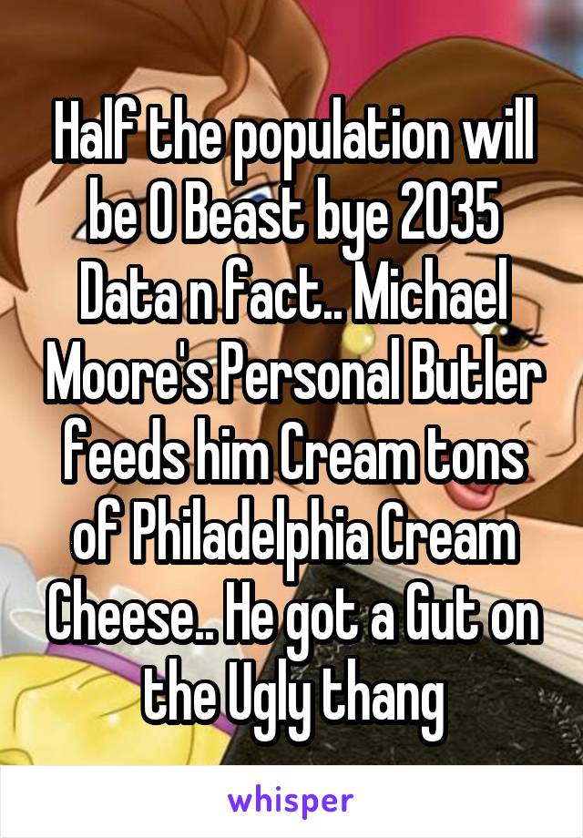 Half the population will be O Beast bye 2035 Data n fact.. Michael Moore's Personal Butler feeds him Cream tons of Philadelphia Cream Cheese.. He got a Gut on the Ugly thang